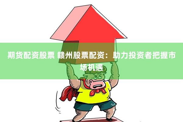 期货配资股票 赣州股票配资：助力投资者把握市场机遇