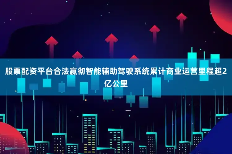 股票配资平台合法嬴彻智能辅助驾驶系统累计商业运营里程超2亿公里