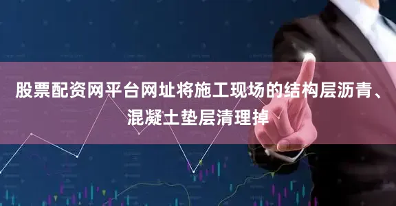 股票配资网平台网址将施工现场的结构层沥青、混凝土垫层清理掉