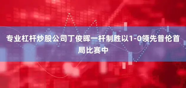 专业杠杆炒股公司丁俊晖一杆制胜以1-0领先普伦首局比赛中