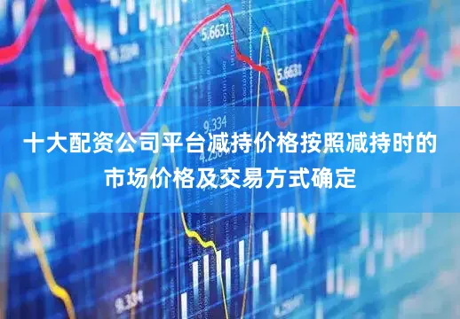 十大配资公司平台减持价格按照减持时的市场价格及交易方式确定