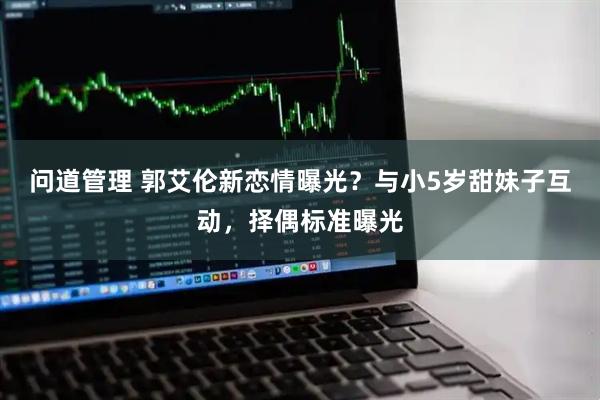 问道管理 郭艾伦新恋情曝光?与小5岁甜妹子互动,择偶标准曝光