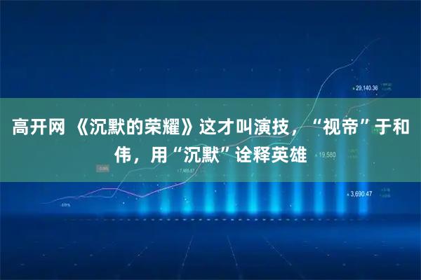 高开网 《沉默的荣耀》这才叫演技,“视帝”于和伟,用“沉默”诠释英雄