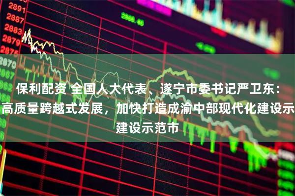 保利配资 全国人大代表、遂宁市委书记严卫东：推动高质量跨越式发展，加快打造成渝中部现代化建设示范市
