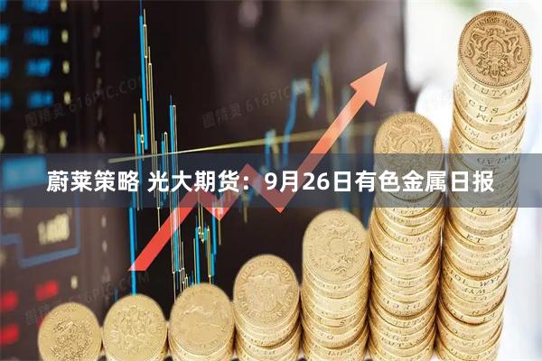 蔚莱策略 光大期货:9月26日有色金属日报