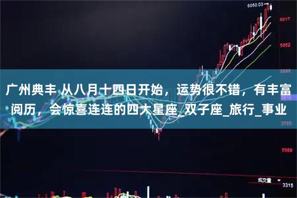 广州典丰 从八月十四日开始,运势很不错,有丰富阅历,会惊喜连连的四大星座_双子座_旅行_事业