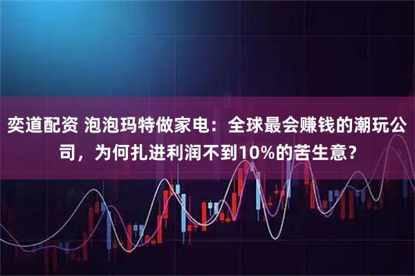 奕道配资 泡泡玛特做家电:全球最会赚钱的潮玩公司,为何扎进利润不到10%的苦生意?