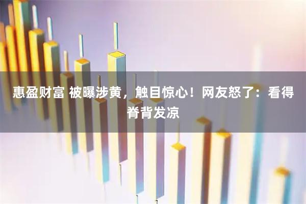 惠盈财富 被曝涉黄，触目惊心！网友怒了：看得脊背发凉