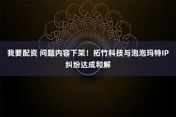 我要配资 问题内容下架！拓竹科技与泡泡玛特IP纠纷达成和解