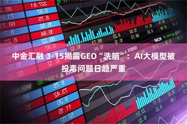 中金汇融 3·15揭露GEO“洗脑”:AI大模型被投毒问题日趋严重