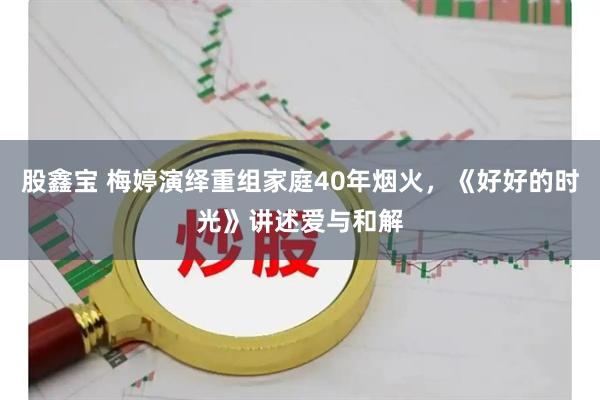 股鑫宝 梅婷演绎重组家庭40年烟火，《好好的时光》讲述爱与和解