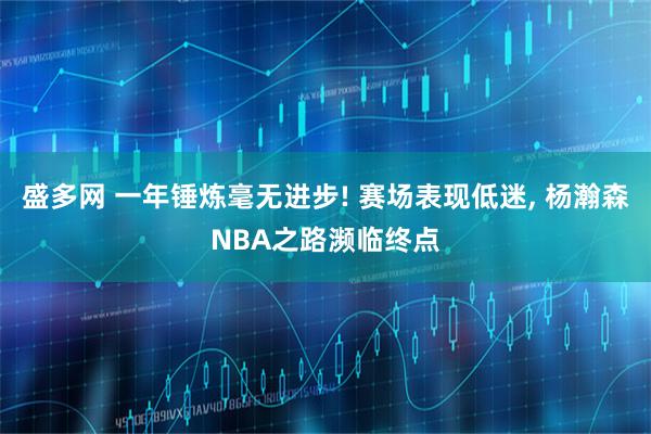 盛多网 一年锤炼毫无进步! 赛场表现低迷, 杨瀚森NBA之路濒临终点