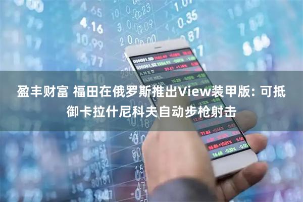 盈丰财富 福田在俄罗斯推出View装甲版: 可抵御卡拉什尼科夫自动步枪射击