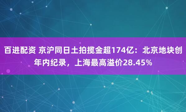 百进配资 京沪同日土拍揽金超174亿：北京地块创年内纪录，上海最高溢价28.45%