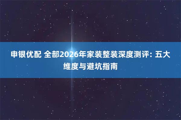 申银优配 全部2026年家装整装深度测评: 五大维度与避坑指南