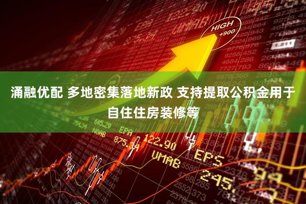 涌融优配 多地密集落地新政 支持提取公积金用于自住住房装修等