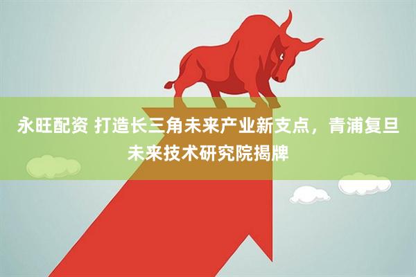 永旺配资 打造长三角未来产业新支点，青浦复旦未来技术研究院揭牌