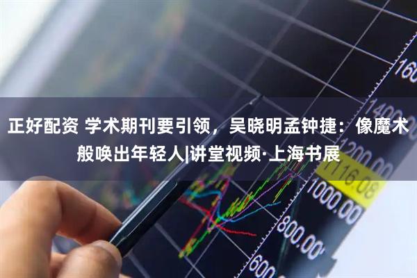 正好配资 学术期刊要引领，吴晓明孟钟捷：像魔术般唤出年轻人|讲堂视频·上海书展