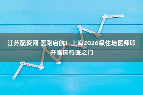 江苏配资网 医路启航！上海2026级住培医师叩开临床行医之门