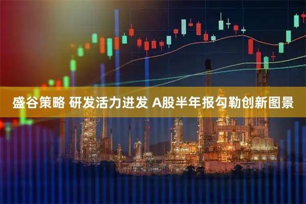 盛谷策略 研发活力迸发 A股半年报勾勒创新图景